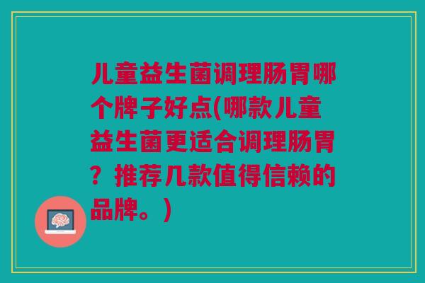 儿童益生菌调理肠胃哪个牌子好点(哪款儿童益生菌更适合调理肠胃?推荐几款值得信赖的品牌。)