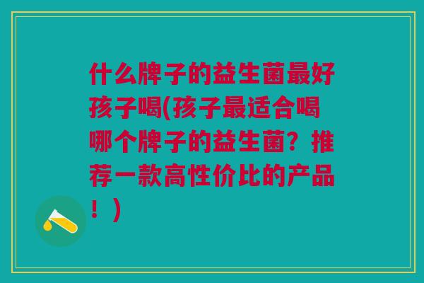 什么牌子的益生菌最好孩子喝(孩子最适合喝哪个牌子的益生菌?推荐一款高性价比的产品!)