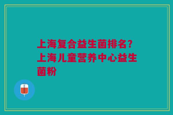 上海复合益生菌排名?上海儿童营养中心益生菌粉