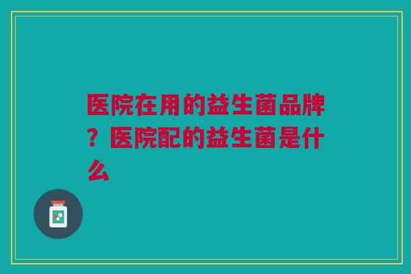 医院在用的益生菌品牌？医院配的益生菌是什么