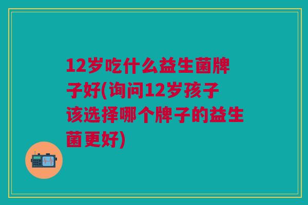 12岁吃什么益生菌牌子好(询问12岁孩子该选择哪个牌子的益生菌更好)
