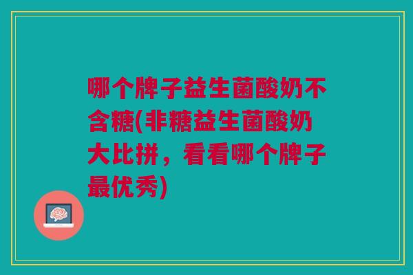 哪个牌子益生菌酸奶不含糖(非糖益生菌酸奶大比拼,看看哪个牌子优秀) 哪个牌子益生菌酸奶不含糖(非糖益生菌酸奶大比拼,看看哪个牌子优秀)