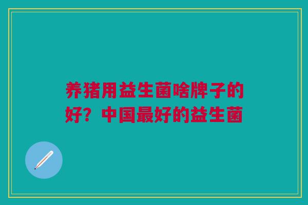 养猪用益生菌啥牌子的好?中国好的益生菌 养猪用益生菌啥牌子的好?中国好的益生菌