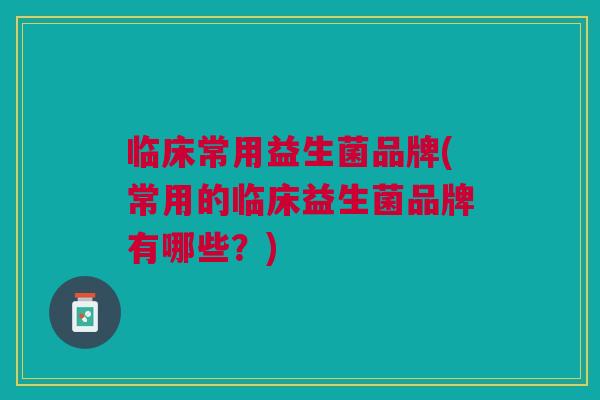 临床常用益生菌品牌(常用的临床益生菌品牌有哪些？)
