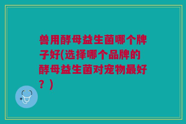 兽用酵母益生菌哪个牌子好(选择哪个品牌的酵母益生菌对宠物最好?)