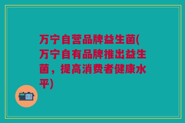 万宁自营品牌益生菌(万宁自有品牌推出益生菌,提高消费者健康水平)