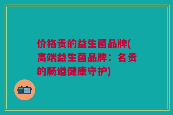 价格贵的益生菌品牌(高端益生菌品牌:名贵的肠道健康守护)