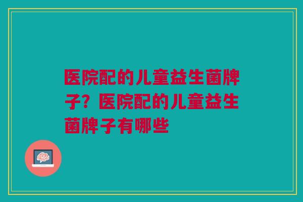 医院配的儿童益生菌牌子?医院配的儿童益生菌牌子有哪些 医院配的儿童益生菌牌子?医院配的儿童益生菌牌子有哪些