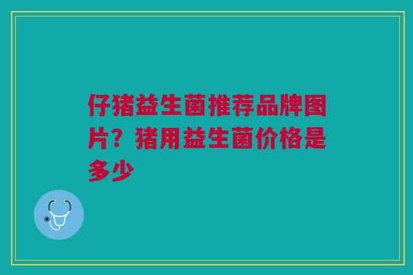 仔猪益生菌推荐品牌图片？猪用益生菌价格是多少