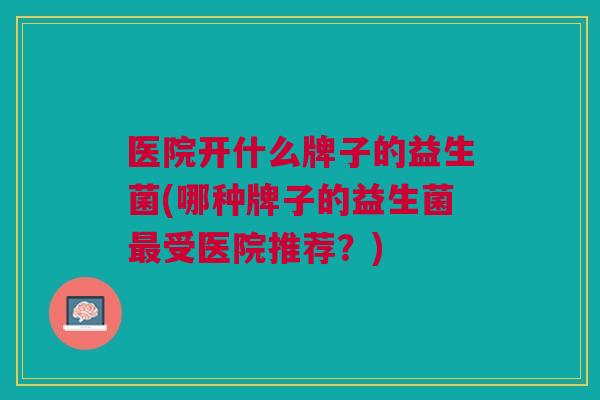 医院开什么牌子的益生菌(哪种牌子的益生菌最受医院推荐?)