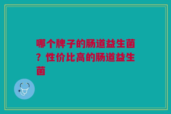哪个牌子的肠道益生菌?性价比高的肠道益生菌 哪个牌子的肠道益生菌?性价比高的肠道益生菌