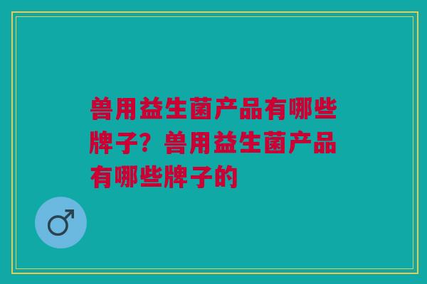 兽用益生菌产品有哪些牌子?兽用益生菌产品有哪些牌子的