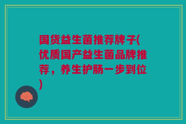 国货益生菌推荐牌子(优质国产益生菌品牌推荐,养生护肠一步到位)