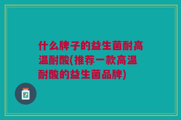 什么牌子的益生菌耐高温耐酸(推荐一款高温耐酸的益生菌品牌)