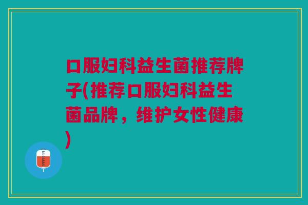 口服妇科益生菌推荐牌子(推荐口服妇科益生菌品牌,维护女性健康)