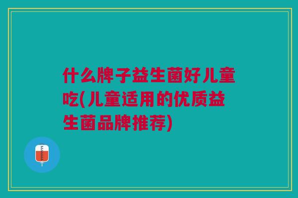 什么牌子益生菌好儿童吃(儿童适用的优质益生菌品牌推荐) 什么牌子益生菌好儿童吃(儿童适用的优质益生菌品牌推荐)