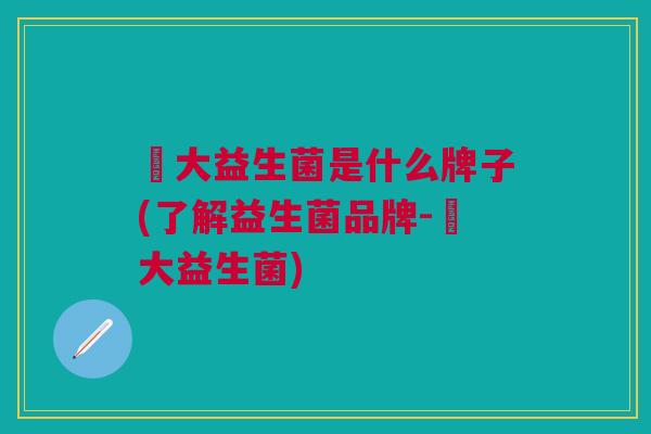 冮大益生菌是什么牌子(了解益生菌品牌-冮大益生菌)