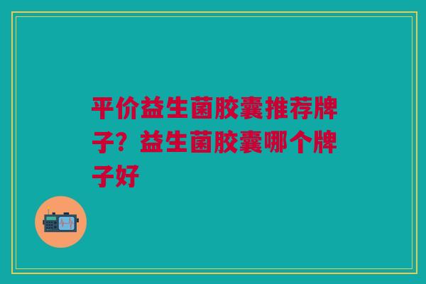 平价益生菌胶囊推荐牌子?益生菌胶囊哪个牌子好 平价益生菌胶囊推荐牌子?益生菌胶囊哪个牌子好