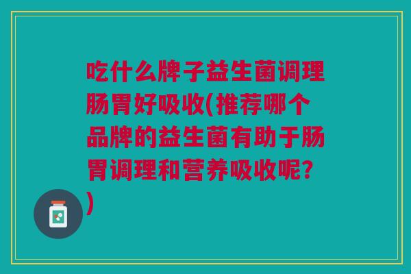 吃什么牌子益生菌调理肠胃好吸收(推荐哪个品牌的益生菌有助于肠胃调理和营养吸收呢?)