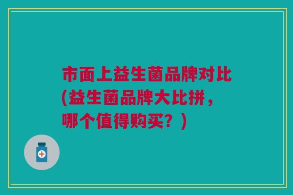 市面上益生菌品牌对比(益生菌品牌大比拼,哪个值得购买?)