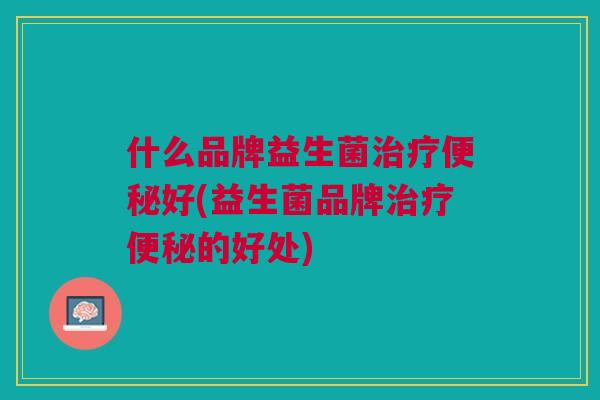 什么品牌益生菌治疗便秘好(益生菌品牌治疗便秘的好处)