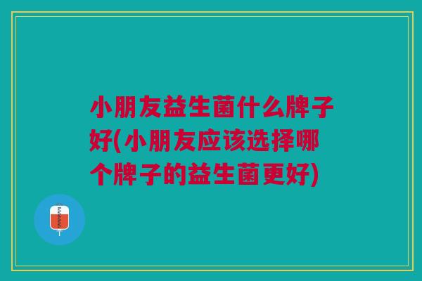 小朋友益生菌什么牌子好(小朋友应该选择哪个牌子的益生菌更好)