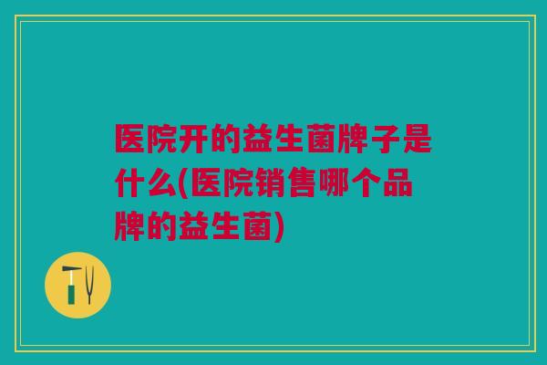 医院开的益生菌牌子是什么(医院销售哪个品牌的益生菌)