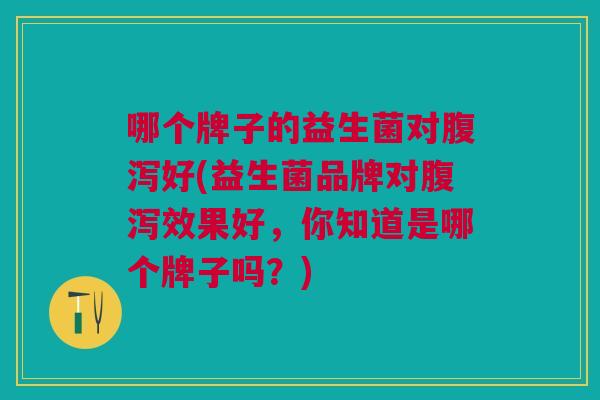 哪个牌子的益生菌对腹泻好(益生菌品牌对腹泻效果好,你知道是哪个牌子吗?)