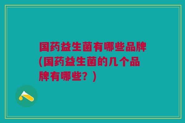 国药益生菌有哪些品牌(国药益生菌的几个品牌有哪些?)