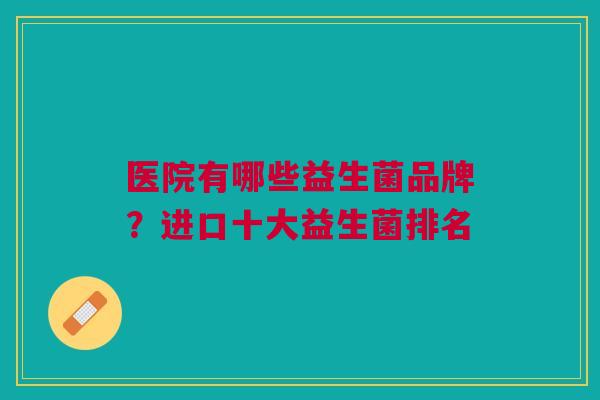 医院有哪些益生菌品牌?进口十大益生菌排名 医院有哪些益生菌品牌?进口十大益生菌排名