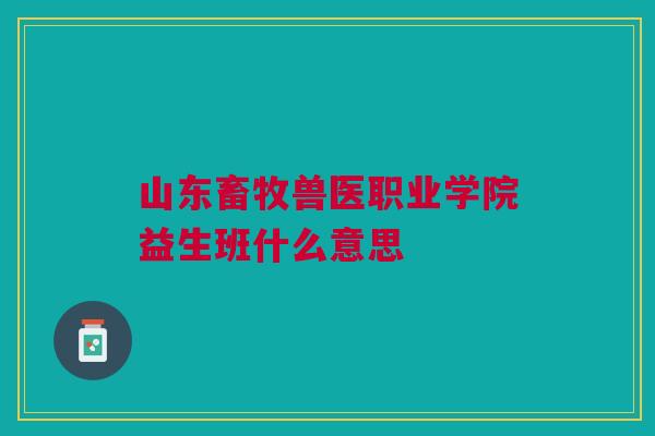 山东畜牧兽医职业学院益生班什么意思 山东畜牧兽医职业学院益生班什么意思
