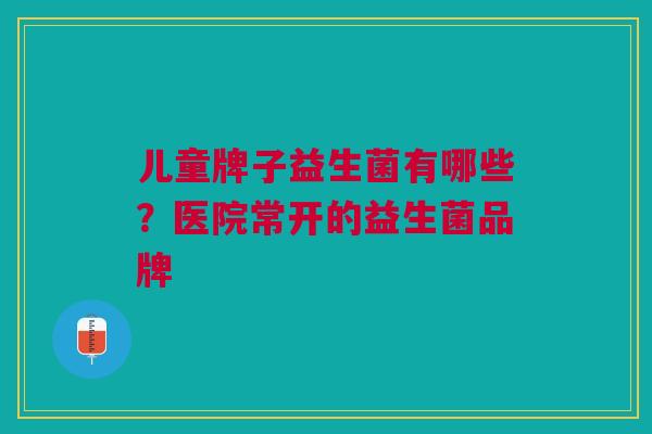 儿童牌子益生菌有哪些?医院常开的益生菌品牌 儿童牌子益生菌有哪些?医院常开的益生菌品牌