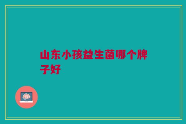 山东小孩益生菌哪个牌子好 山东小孩益生菌哪个牌子好