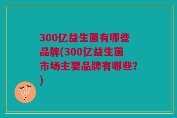 300亿益生菌有哪些品牌(300亿益生菌市场主要品牌有哪些?) 300亿益生菌有哪些品牌(300亿益生菌市场主要品牌有哪些?)