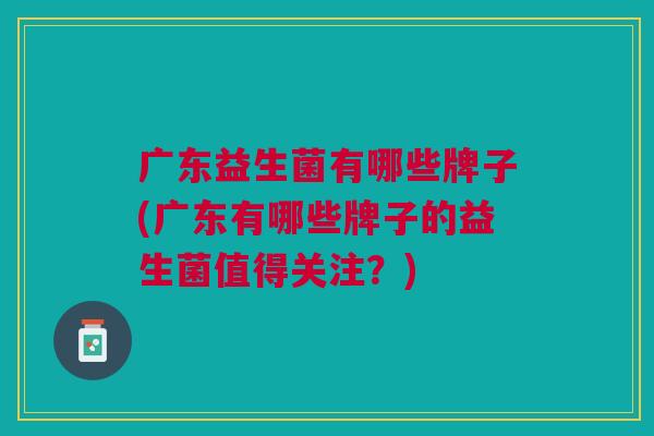 广东益生菌有哪些牌子(广东有哪些牌子的益生菌值得关注?) 广东益生菌有哪些牌子(广东有哪些牌子的益生菌值得关注?)