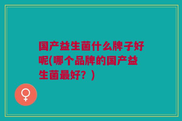 国产益生菌什么牌子好呢(哪个品牌的国产益生菌好?) 国产益生菌什么牌子好呢(哪个品牌的国产益生菌好?)