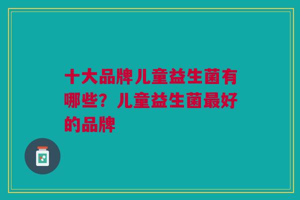 十大品牌儿童益生菌有哪些？儿童益生菌好的品牌