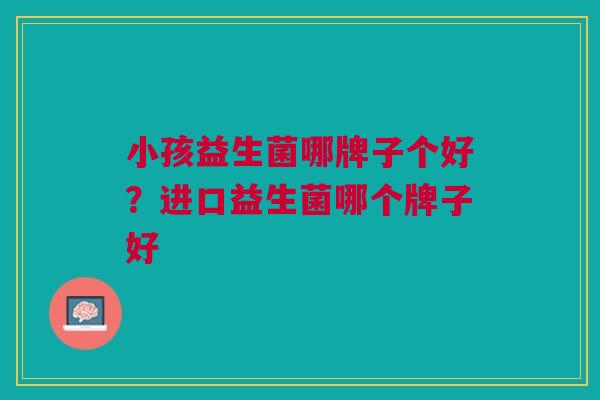 小孩益生菌哪牌子个好？进口益生菌哪个牌子好