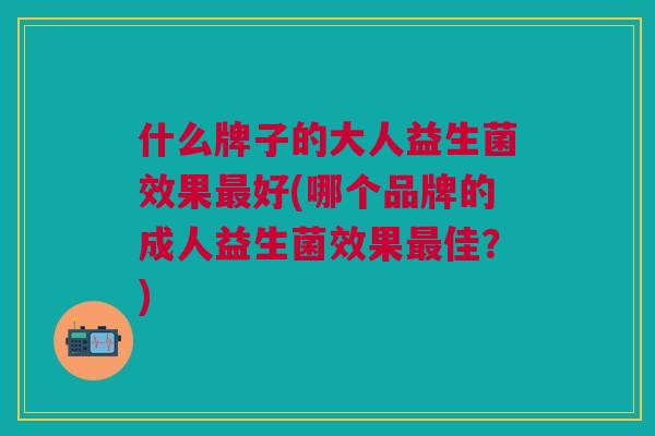 什么牌子的大人益生菌效果好(哪个品牌的成人益生菌效果佳?) 什么牌子的大人益生菌效果好(哪个品牌的成人益生菌效果佳?)