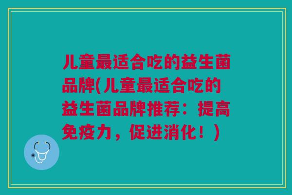儿童最适合吃的益生菌品牌(儿童最适合吃的益生菌品牌推荐:提高免疫力,促进消化!)