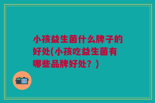 小孩益生菌什么牌子的好处(小孩吃益生菌有哪些品牌好处?)