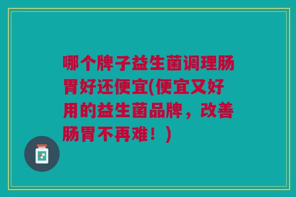 哪个牌子益生菌调理肠胃好还便宜(便宜又好用的益生菌品牌,改善肠胃不再难!)
