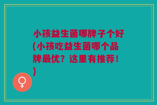 小孩益生菌哪牌子个好(小孩吃益生菌哪个品牌最优?这里有推荐!)