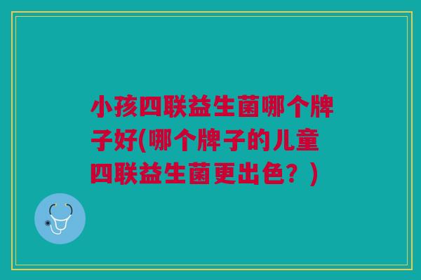小孩四联益生菌哪个牌子好(哪个牌子的儿童四联益生菌更出色?)