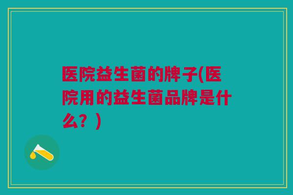 医院益生菌的牌子(医院用的益生菌品牌是什么?)