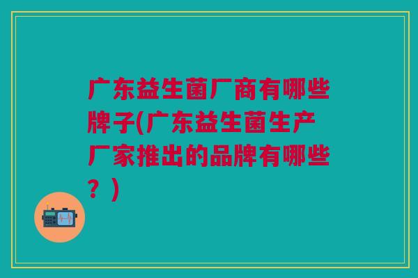 广东益生菌厂商有哪些牌子(广东益生菌生产厂家推出的品牌有哪些?)
