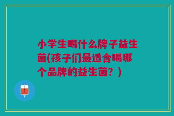 小学生喝什么牌子益生菌(孩子们最适合喝哪个品牌的益生菌?)