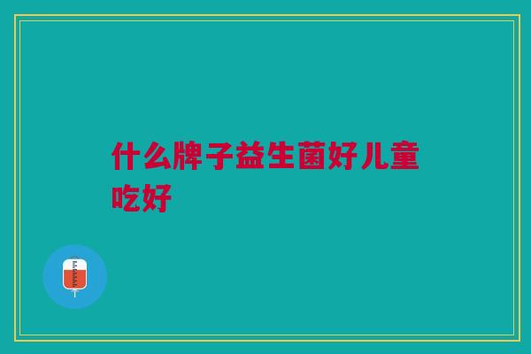 什么牌子益生菌好儿童吃好 什么牌子益生菌好儿童吃好