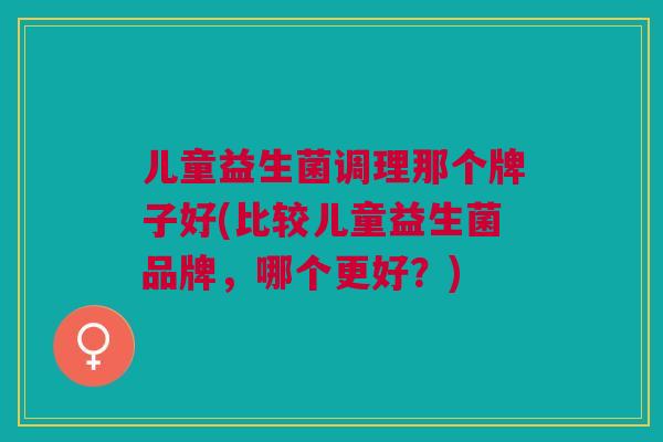 儿童益生菌调理那个牌子好(比较儿童益生菌品牌,哪个更好?) 儿童益生菌调理那个牌子好(比较儿童益生菌品牌,哪个更好?)