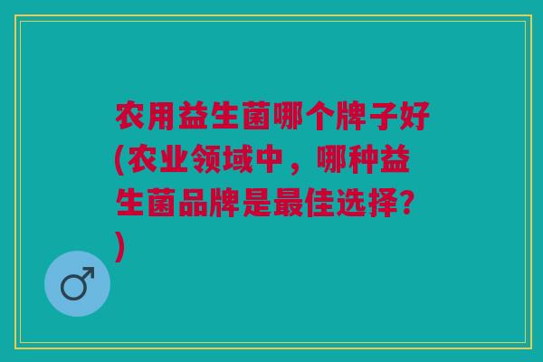 农用益生菌哪个牌子好(农业领域中,哪种益生菌品牌是最佳选择?)